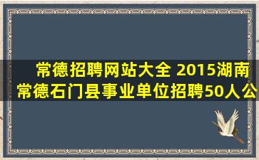 常德招聘网站大全 2015湖南常德石门县事业单位招聘50人公告